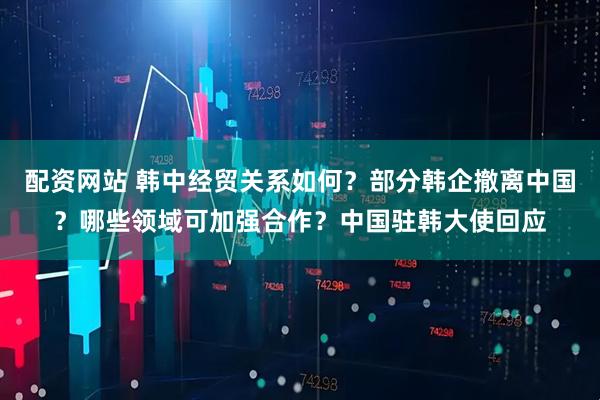 配资网站 韩中经贸关系如何？部分韩企撤离中国？哪些领域可加强合作？中国驻韩大使回应