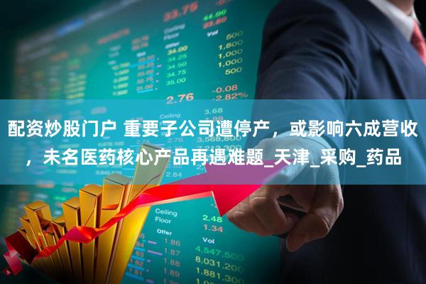 配资炒股门户 重要子公司遭停产,或影响六成营收,未名医药核心产品再遇难题_天津_采购_药品