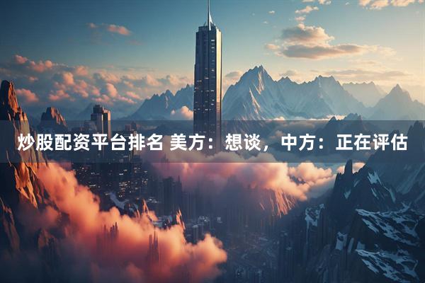 炒股配资平台排名 美方：想谈，中方：正在评估