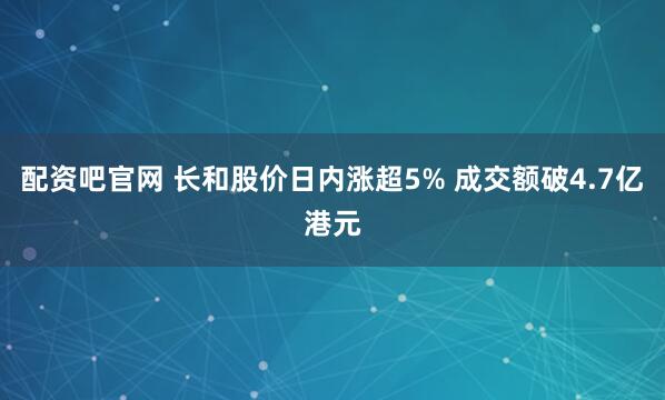 配资吧官网 长和股价日内涨超5% 成交额破4.7亿港元
