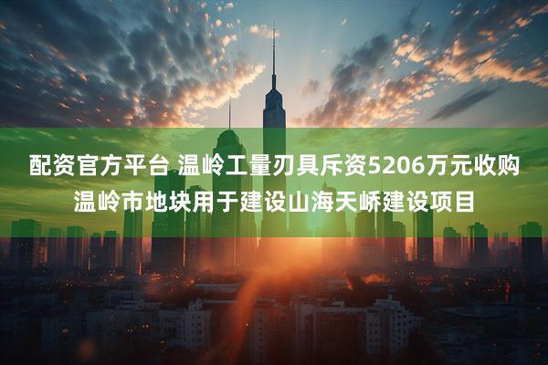 配资官方平台 温岭工量刃具斥资5206万元收购温岭市地块用于建设山海天峤建设项目
