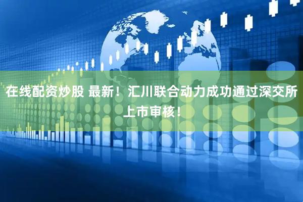 在线配资炒股 最新！汇川联合动力成功通过深交所上市审核！