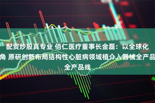 配资炒股真专业 佰仁医疗董事长金磊：以全球化视角 原研创新布局结构性心脏病领域植介入器械全产品线