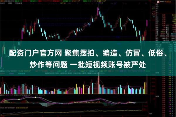 配资门户官方网 聚焦摆拍、编造、仿冒、低俗、炒作等问题 一批短视频账号被严处