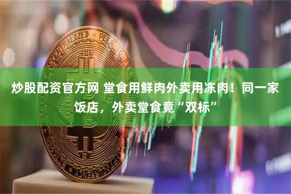炒股配资官方网 堂食用鲜肉外卖用冻肉！同一家饭店，外卖堂食竟“双标”