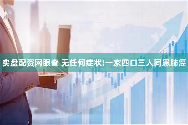实盘配资网眼查 无任何症状!一家四口三人同患肺癌