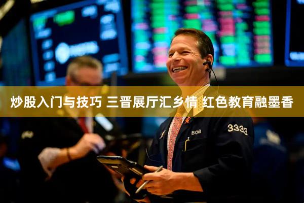 炒股入门与技巧 三晋展厅汇乡情 红色教育融墨香