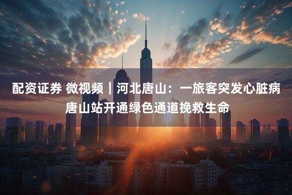 配资证券 微视频｜河北唐山：一旅客突发心脏病 唐山站开通绿色通道挽救生命