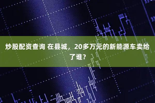 炒股配资查询 在县城，20多万元的新能源车卖给了谁？