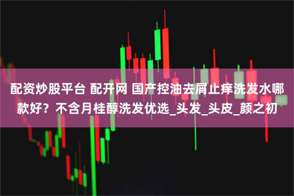 配资炒股平台 配开网 国产控油去屑止痒洗发水哪款好？不含月桂醇洗发优选_头发_头皮_颜之初
