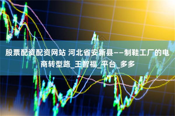 股票配资配资网站 河北省安新县——制鞋工厂的电商转型路_王智福_平台_多多
