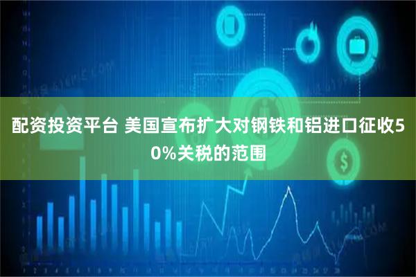 配资投资平台 美国宣布扩大对钢铁和铝进口征收50%关税的范围