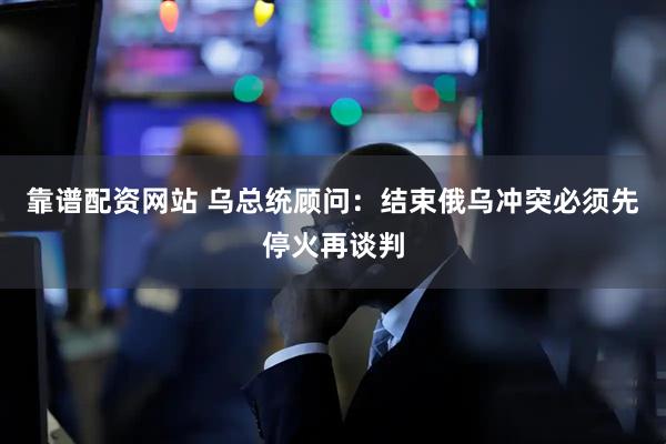 靠谱配资网站 乌总统顾问：结束俄乌冲突必须先停火再谈判