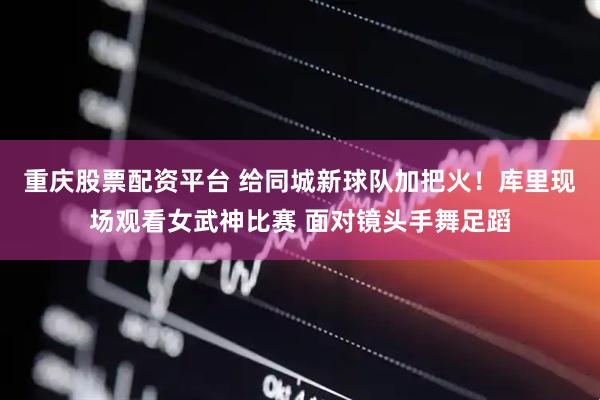 重庆股票配资平台 给同城新球队加把火！库里现场观看女武神比赛 面对镜头手舞足蹈