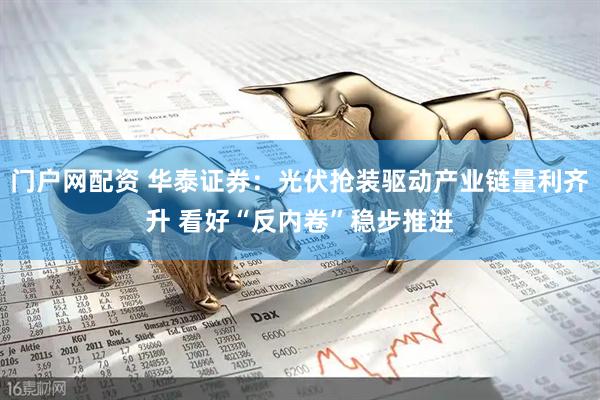 门户网配资 华泰证券：光伏抢装驱动产业链量利齐升 看好“反内卷”稳步推进