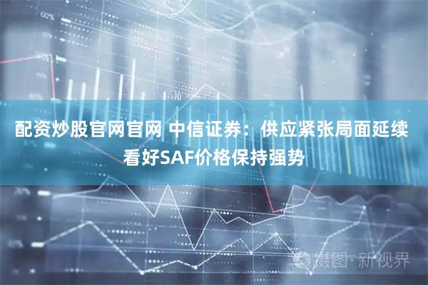配资炒股官网官网 中信证券：供应紧张局面延续 看好SAF价格保持强势