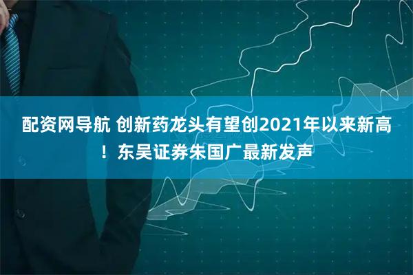 配资网导航 创新药龙头有望创2021年以来新高！东吴证券朱国广最新发声