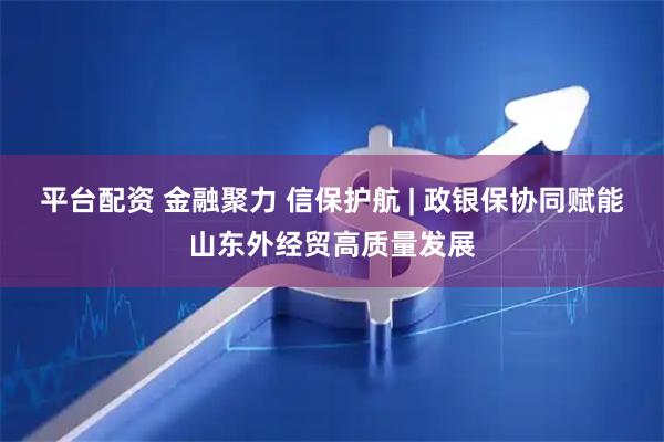 平台配资 金融聚力 信保护航 | 政银保协同赋能山东外经贸高质量发展