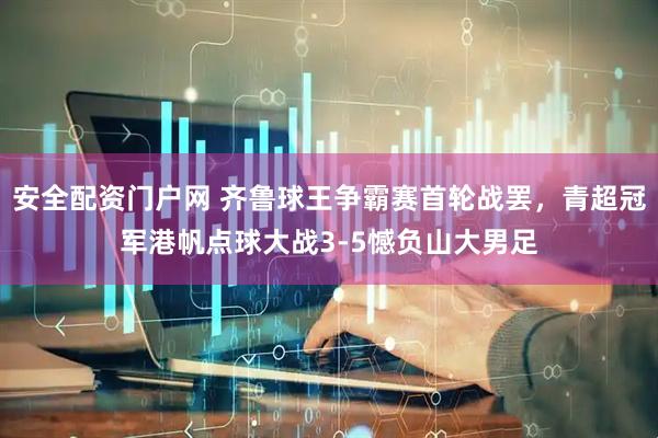 安全配资门户网 齐鲁球王争霸赛首轮战罢，青超冠军港帆点球大战3-5憾负山大男足