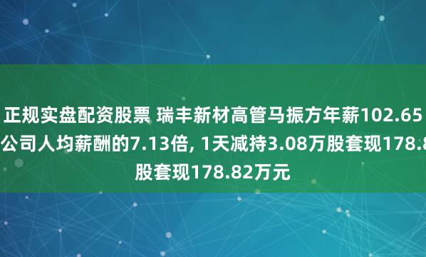 正规实盘配资股票 瑞丰新材高管马振方年薪102.65万元是公司人均薪酬的7.13倍, 1天减持3.08万股套现178.82万元