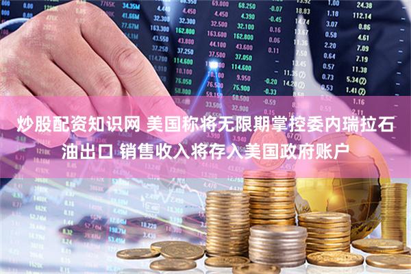 炒股配资知识网 美国称将无限期掌控委内瑞拉石油出口 销售收入将存入美国政府账户