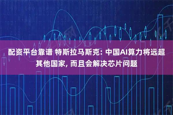 配资平台靠谱 特斯拉马斯克: 中国AI算力将远超其他国家, 而且会解决芯片问题